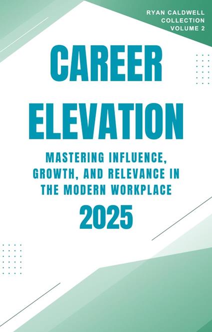 Career Elevation 2025: Mastering Influence, Growth, and Relevance in the Modern Workplace