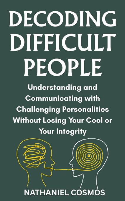 Decoding Difficult People : Understanding and Communicating with Challenging Personalities without Losing Your Cool or Your Integrity