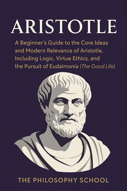 Aristotle: A Beginner's Guide to the Core Ideas and Modern Relevance of Aristotle, Including Logic, Virtue Ethics, and the Pursuit of Eudaimonia (The Good Life)