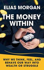 The Money Within: Why We Think, Feel, and Behave Our Way Into Wealth or Struggle