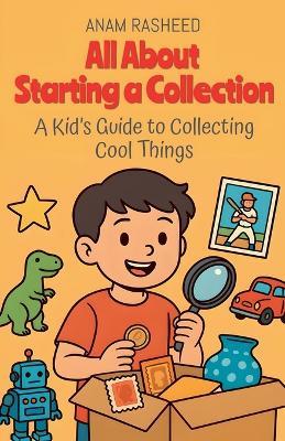 All About Starting a Collection: A Kid's Guide to Collecting Cool Things - Anam Rasheed - cover