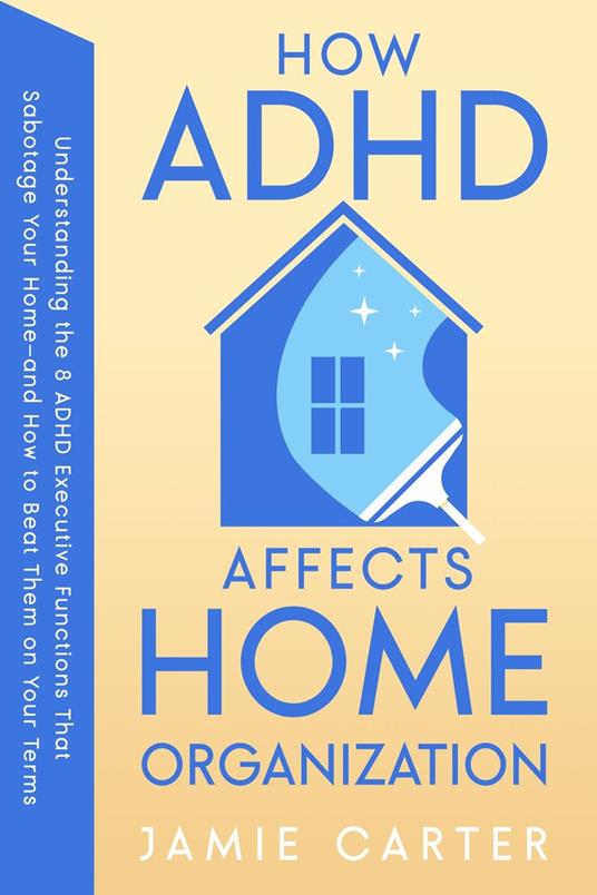 How ADHD Affects Home Organization : Understanding the 8 ADHD Executive Functions That Sabotage Your Home—and How to Beat Them on Your Terms