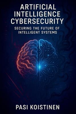Artificial Intelligence Cybersecurity: Securing the Future of Intelligent Systems - Pasi Koistinen - cover