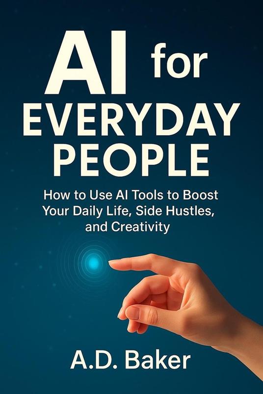 AI for Everyday People : How to Use AI Tools to Boost Your Daily Life, Side Hustles, and Creativity