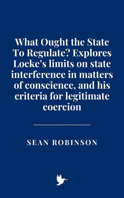 What Ought the State To Regulate? Explores Locke’s limits on state interference in matters of conscience, and his criteria for legitimate coercion