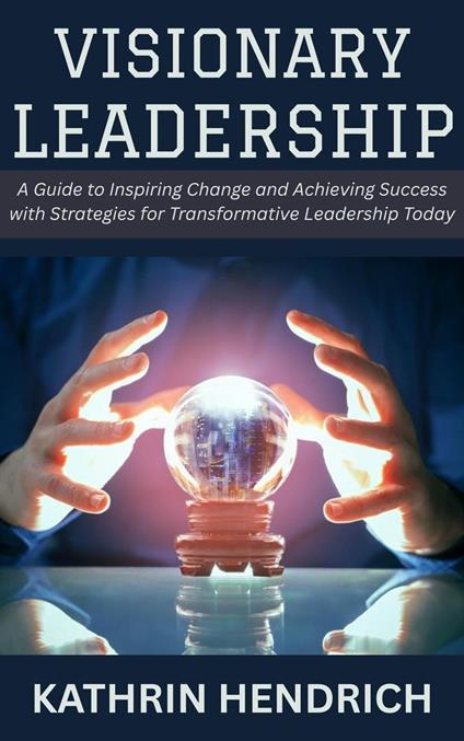 Visionary Leadership: A Guide to Inspiring Change and Achieving Success with Strategies for Transformative Leadership Today