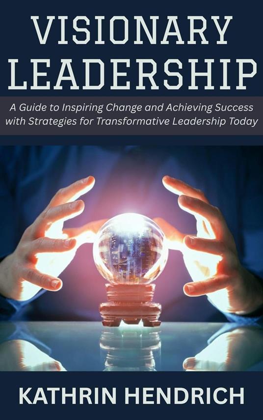 Visionary Leadership: A Guide to Inspiring Change and Achieving Success with Strategies for Transformative Leadership Today