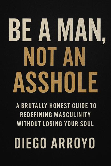 Be a Man, Not an Asshole" A Brutally Honest Guide to Redefining Masculinity Without Losing Your Soul - Diego Arroyo - ebook