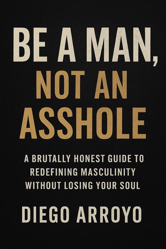 Be a Man, Not an Asshole" A Brutally Honest Guide to Redefining Masculinity Without Losing Your Soul - Diego Arroyo - ebook