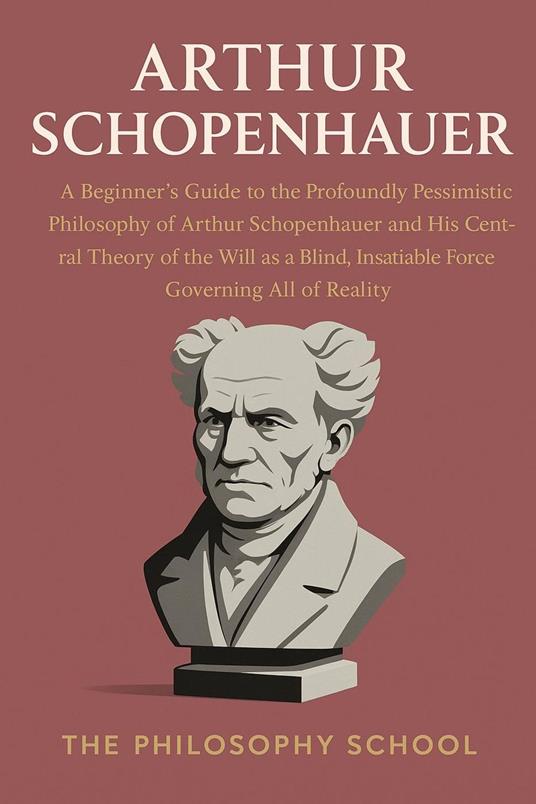 Arthur Schopenhauer: A Beginner's Guide to the Profoundly Pessimistic Philosophy of Arthur Schopenhauer and His Central Theory of the Will as a Blind, Insatiable Force Governing All of Reality
