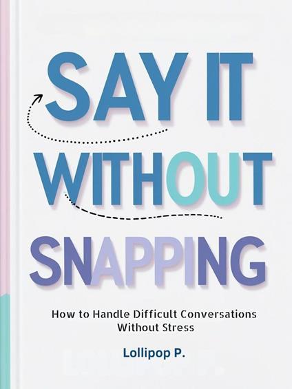 SAY IT WITHOUT SNAPPING: How to Handle Difficult Conversations Without Stress