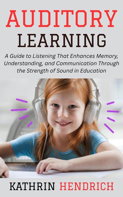 Auditory Learning: A Guide to Listening That Enhances Memory, Understanding, and Communication Through the Strength of Sound in Education