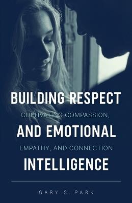 Building Respect and Emotional Intelligence Cultivating Compassion, Empathy, and Connection - Gary S Park - cover