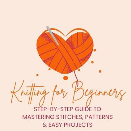 Knitting for Beginners: Step-by-Step Guide to Mastering Stitches, Patterns & Easy Projects