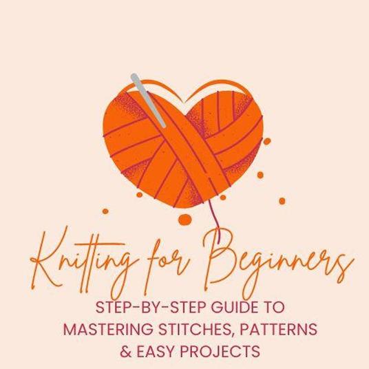 Knitting for Beginners: Step-by-Step Guide to Mastering Stitches, Patterns & Easy Projects