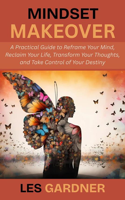 Mindset Makeover: A Practical Guide to Reframe Your Mind, Reclaim Your Life, Transform Your Thoughts, and Take Control of Your Destiny