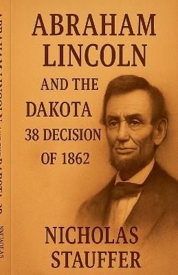 Abraham Lincoln and the Dakota 38 Decision of 1862 - Nicholas Stauffer - cover