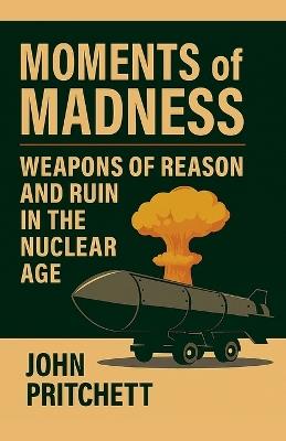 Moments of Madness: Weapons of Reason and Ruin in the Nuclear Age - John Pritchett - cover