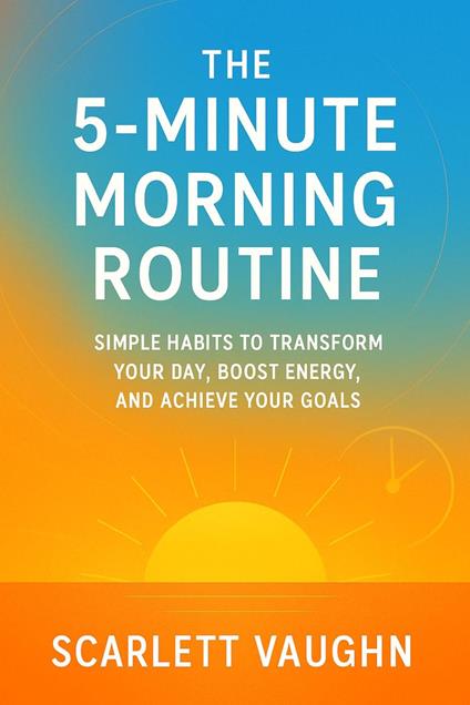 The 5-Minute Morning Routine: Simple Habits to Transform Your Day, Boost Energy, and Achieve Your Goals