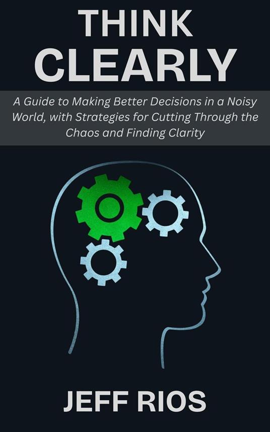 Think Clearly: A Guide to Making Better Decisions in a Noisy World, with Strategies for Cutting Through the Chaos and Finding Clarity