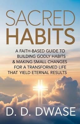 Sacred Habits: A Faith-Based Guide To Building Godly Habits & Making Small Changes For A Transformed Life That Yield Eternal Results - D D Dwase - cover