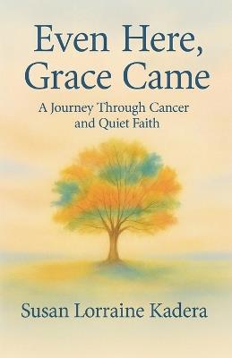 Even Here, Grace Came: A Journey Through Cancer and Quiet Faith - Susan Lorraine Kadera - cover