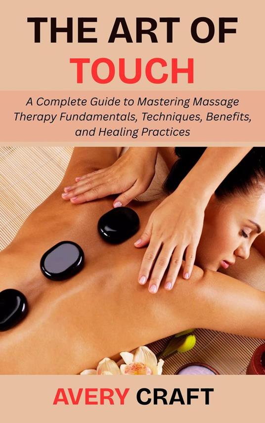 The Art of Touch: A Complete Guide to Mastering Massage Therapy Fundamentals, Techniques, Benefits, and Healing Practices