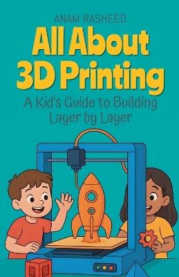 All About 3D Printing: A Kid's Guide to Building Layer by Layer - Anam Rasheed - cover
