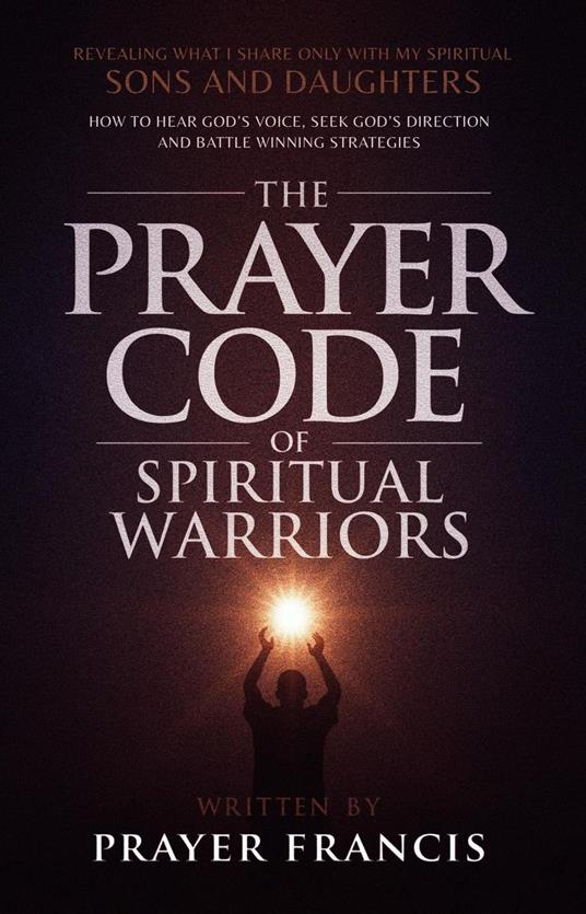 The Prayer Code of Spiritual Warriors: Revealing What I Share Only with My Spiritual Sons and Daughters on How to Hear God’s Voice, Seek God’s Direction and Battle Winning Strategies