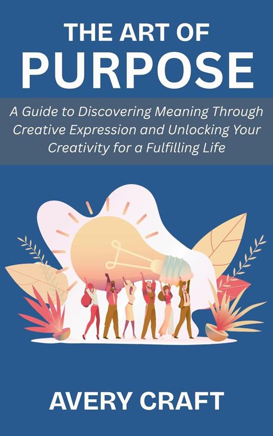 The Art of Purpose: A Guide to Discovering Meaning Through Creative Expression and Unlocking Your Creativity for a Fulfilling Life