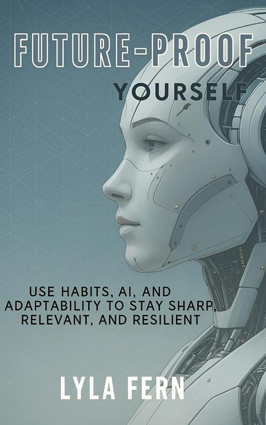 Future-Proof Yourself: Use Habits, AI, and Adaptability to Stay Sharp, Relevant, and Resilient