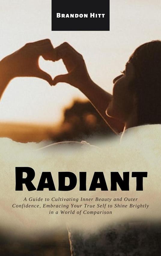 Radiant: A Guide to Cultivating Inner Beauty and Outer Confidence, Embracing Your True Self to Shine Brightly in a World of Comparison