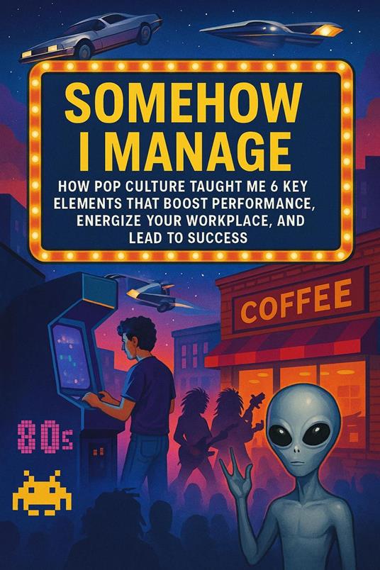 Somehow I Manage: How Pop Culture Taught Me 6 Key Elements That Boost Performance, Energize Your Workplace, and Lead to Success