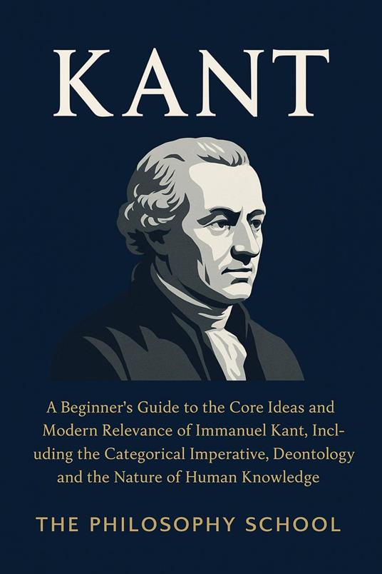 Kant: A Beginner's Guide to the Core Ideas and Modern Relevance of Immanuel Kant, Including the Categorical Imperative, Deontology, and the Nature of Human Knowledge
