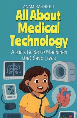 All About Medical Technology: A Kid's Guide to Machines that Save Lives - Anam Rasheed - cover