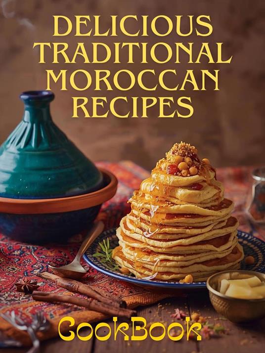 Delicious Traditional Moroccan Recipes: Authentic Moroccan Cooking from Tagines to Desserts – Easy Recipes from A to Z for Home Cooks