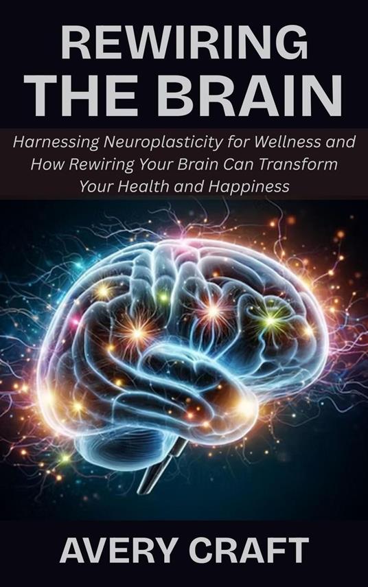 Rewiring the Brain: Harnessing Neuroplasticity for Wellness and How Rewiring Your Brain Can Transform Your Health and Happiness