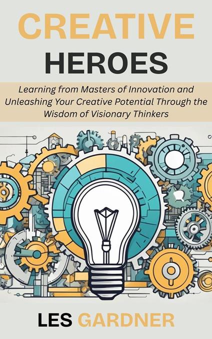 Creative Heroes: Learning from Masters of Innovation and Unleashing Your Creative Potential Through the Wisdom of Visionary Thinkers
