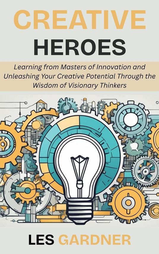 Creative Heroes: Learning from Masters of Innovation and Unleashing Your Creative Potential Through the Wisdom of Visionary Thinkers