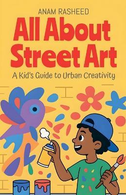 All About Street Art: A Kid's Guide to Urban Creativity - Anam Rasheed - cover