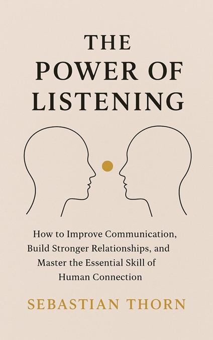The Power of Listening : How to Improve Communication, Build Stronger Relationships, and Master the Essential Skill of Human Connection