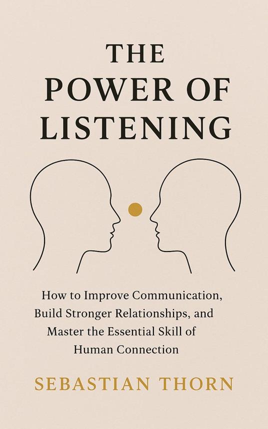 The Power of Listening : How to Improve Communication, Build Stronger Relationships, and Master the Essential Skill of Human Connection