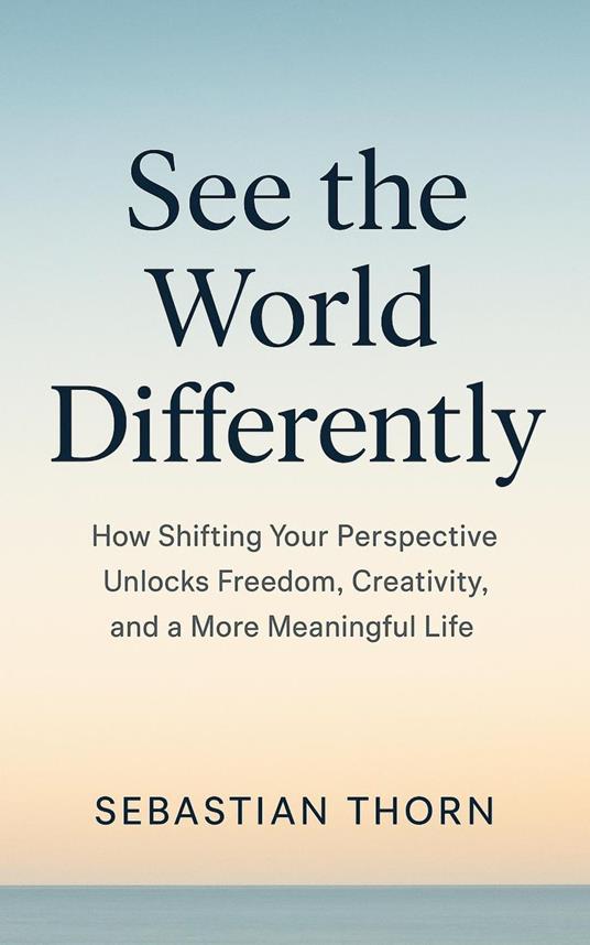 See the World Differently : How Shifting Your Perspective Unlocks Freedom, Creativity, and a More Meaningful Life