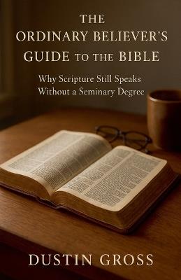 The Ordinary Believer's Guide to the Bible: Why Scripture Still Speaks Without a Seminary Degree - Dustin Gross - cover