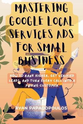 Mastering Google Local Services Ads for Small Business: How to Rank Higher, Get Verified Leads, and Turn Every Call Into a Paying Customer - Ryan Papadopoulos - cover