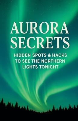 Aurora Secrets Subtitle: Hidden Spots and Hacks to See the Northern Lights Tonight - Lakshmi Kubera - cover