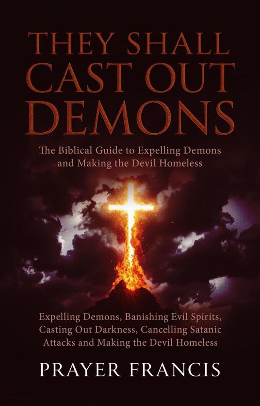 They Shall Cast Out Demons: The Biblical Guide to Expelling Demons, Banishing Evil Spirits, Casting Out Darkness, Cancelling Satanic Attacks, and Making the Devil Homeless
