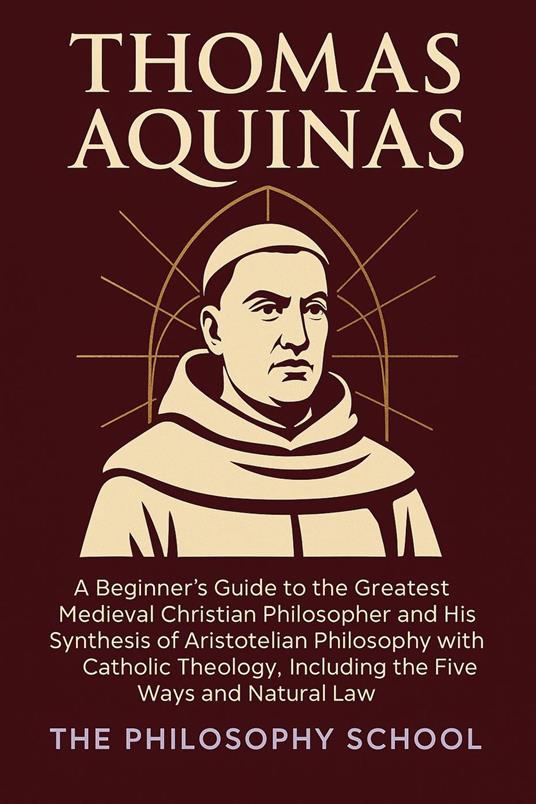 Thomas Aquinas: A Beginner's Guide to the Greatest Medieval Christian Philosopher and His Synthesis of Aristotelian Philosophy with Catholic Theology, Including the Five Ways and Natural Law