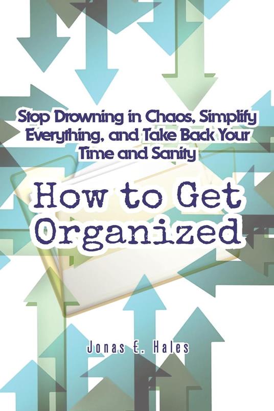 How to Get Organized: Stop Drowning in Chaos, Simplify Everything, and Take Back Your Time and Sanity