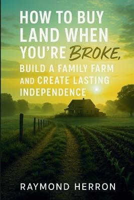 How to Buy Land When You're Broke, Build a Family Farm, and Create Lasting Independence - Raymond Herron - cover